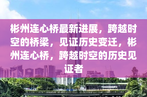 彬州連心橋最新進展，跨越時空的橋梁，見證歷史變遷，彬州連心橋，跨越時空的歷史見證者