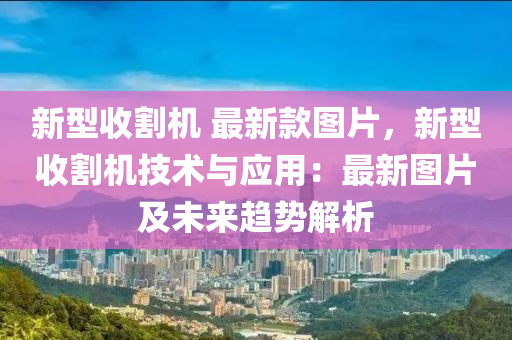 新型收割機 最新款圖片，新型收割機技術與應用：最新圖木工機械,設備,零部件片及未來趨勢解析