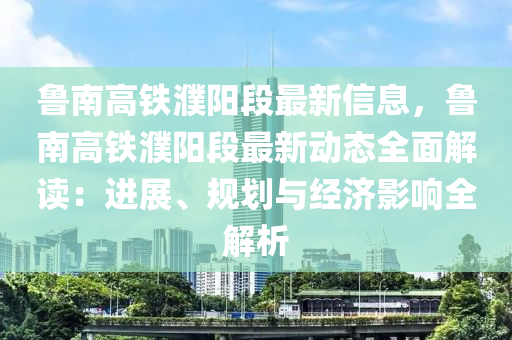 魯南高鐵濮陽段最新信息，魯南高鐵濮陽段最新動態(tài)全面解讀：進展、規(guī)劃與經(jīng)濟影響全解析