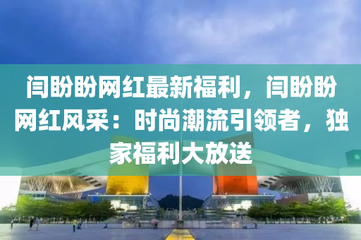 閆盼盼網(wǎng)紅最新福利，閆盼盼網(wǎng)紅風(fēng)采：時尚潮流引領(lǐng)者，獨家福利大放送