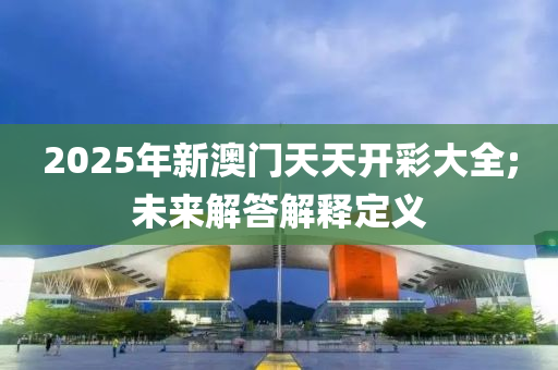 2025年新澳門天天開彩大全;未來(lái)解答解釋定義