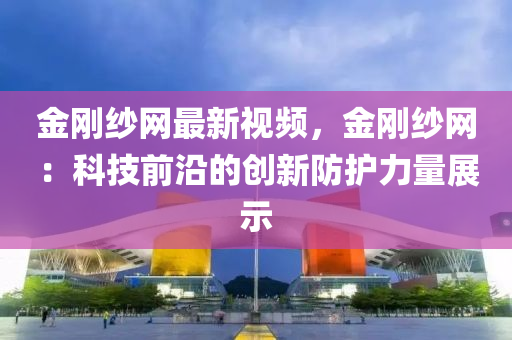 金剛紗網最新視頻，金剛紗網：科技前沿的創(chuàng)新防護力量展示