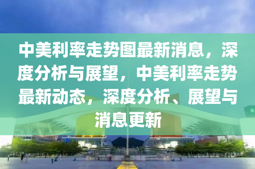 中美利率走勢圖最新消息，深度分析與展望，中美利率走勢最新動(dòng)態(tài)，深度分析、展望與消息更新