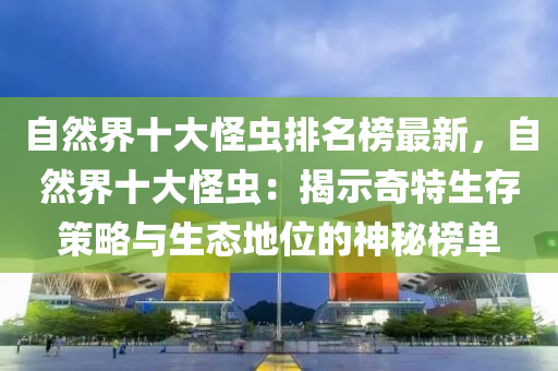 自然界十大怪蟲排名榜最新，自然界十大怪蟲：揭示奇木工機(jī)械,設(shè)備,零部件特生存策略與生態(tài)地位的神秘榜單