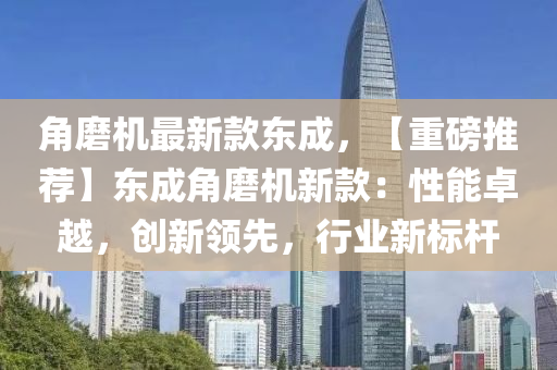 角磨機(jī)最新款東成，【重磅推薦】東成角磨機(jī)新款：性能卓越，創(chuàng)新領(lǐng)先，行業(yè)新標(biāo)桿木工機(jī)械,設(shè)備,零部件