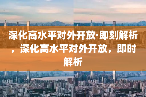 深化高水平對外開放·即刻解析，深化高水平對外開放，即時(shí)解析木工機(jī)械,設(shè)備,零部件