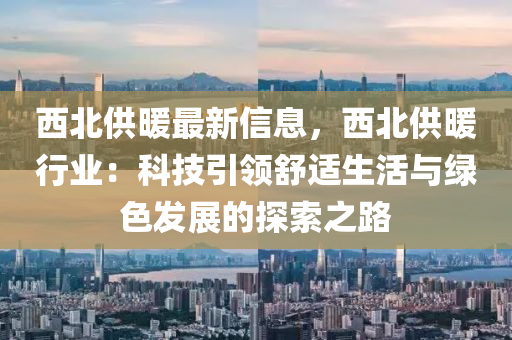 西北供暖最新信息，西北供暖行業(yè)：科技引領舒適生活與綠色發(fā)展的探索之路