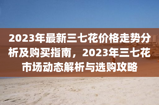 2023年最新三七花價格走勢分析及購買指南，2023年三七花市場動態(tài)解析與選購攻略