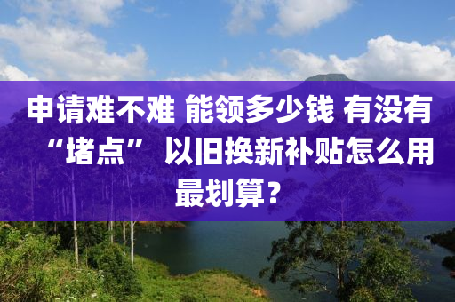 申請難不難 能領多少錢 有沒有“堵點” 以舊換新補貼怎么用最劃算？