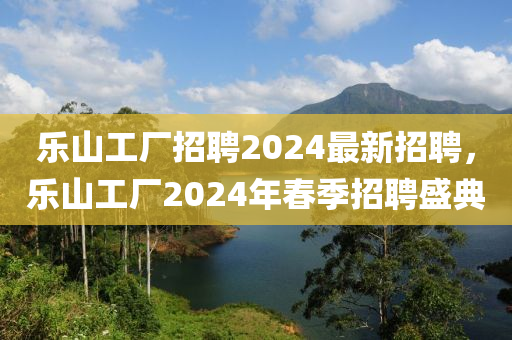 樂山工廠招聘2024最新招聘，樂山工廠2024年春季招聘盛典