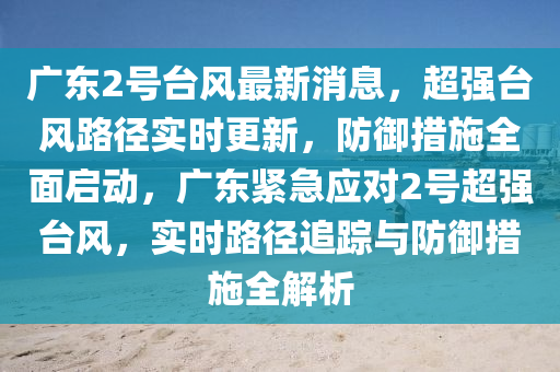 廣東2號臺風最新消息，超強臺風路徑實時更新，防御措施全面啟動，廣東緊急應對2號超強臺風，實時路徑追蹤與防御措施全解析