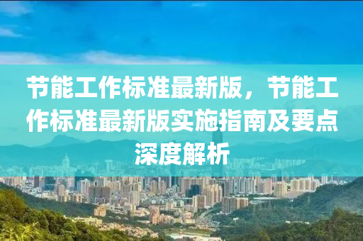 節(jié)能工作標準最新版，節(jié)能工作標準最新版實施指南及要點深度解析