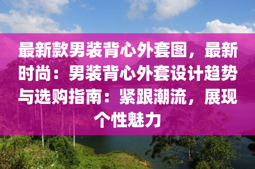 最新款男裝背心外套圖，最新時(shí)尚：男裝背心外套設(shè)計(jì)趨勢(shì)與選購(gòu)指南：緊跟潮流，展現(xiàn)個(gè)性魅力