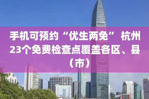 手機可預(yù)約“優(yōu)生兩免” 杭州23個免費檢查點覆蓋各區(qū)、縣（市）