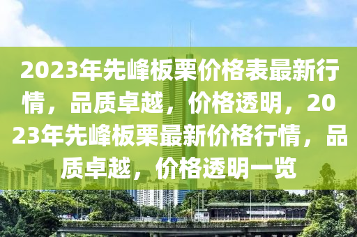 2023年先峰板栗價格表最新行情，品質(zhì)卓越，價格透明，2023年先峰板栗最新價格行情，品質(zhì)卓越，價格透明一覽