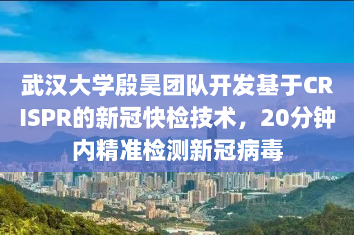 武漢大學(xué)殷昊團隊開發(fā)基于CRISPR的新冠快檢技術(shù)，20分鐘內(nèi)精準檢測新冠病毒