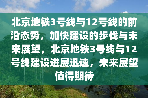 北京地鐵3號線與12號線的前沿態(tài)勢，加快建設(shè)的步伐與未來展望，北京地鐵3號線與12號線建設(shè)進(jìn)展迅速，未來展望值得期待