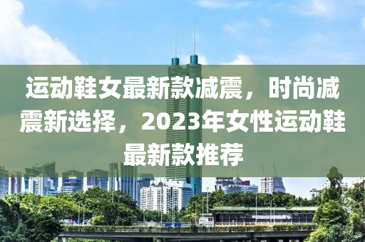 運(yùn)動鞋女最新款減震，時尚減震新選擇，2023年女性運(yùn)動鞋最新款推薦