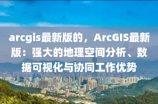 arcgis最新版的，ArcGIS最新版：強(qiáng)大的地理空間分析、數(shù)據(jù)可視化與協(xié)同工作優(yōu)勢(shì)