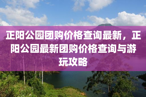 正陽公園團(tuán)購價格查詢最新，正陽公園最新團(tuán)購價格查詢與游玩攻略