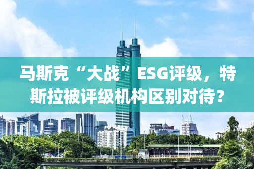 馬斯克“大戰(zhàn)”ESG評級，特斯拉被評級機構(gòu)區(qū)別對待？