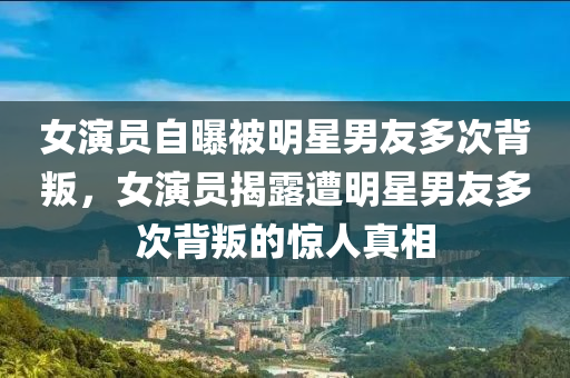 女演員自曝被明星男友多次背叛，女演員揭露遭明星男友多次背叛的驚人真相