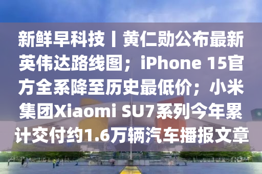 新鮮早科技丨黃仁勛公布最新英偉達(dá)路線圖；iPhone 15官方全系降至歷史最低價(jià)；小米集團(tuán)Xiaomi SU7系列今年累計(jì)交付約1.6萬(wàn)輛汽車播報(bào)文章