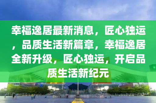 幸福逸居最新消息，匠心獨運，品質生活新篇章，幸福逸居全新升級，匠心獨運，開啟品質生活新紀元