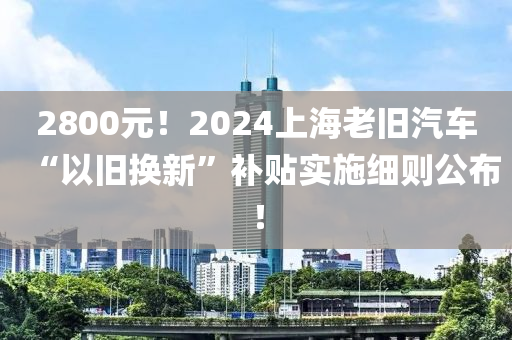 2800元！2024上海老舊汽車“以舊換新”補貼實施細則公布！