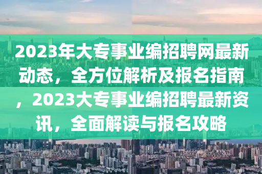 2023年大專事業(yè)編招聘網(wǎng)最新動態(tài)，全方位解析及報名指南，2023大專事業(yè)編招聘最新資訊，全面解讀與報名攻略