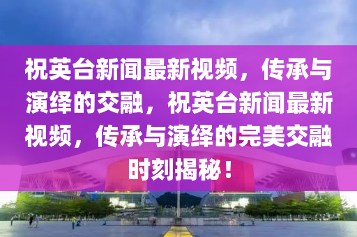 祝英臺新聞最新視頻，傳承與演繹的交融，祝英臺新聞最新視頻，傳承與演繹的完美交融時刻揭秘！