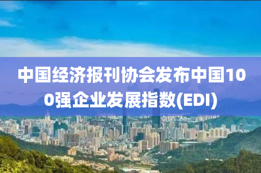 中國(guó)經(jīng)濟(jì)報(bào)刊協(xié)會(huì)發(fā)布中國(guó)100強(qiáng)企業(yè)發(fā)展指數(shù)(EDI)