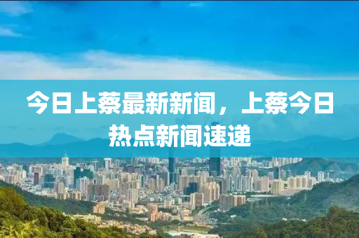 今日上蔡最新新聞，上蔡今日熱點(diǎn)新聞速遞