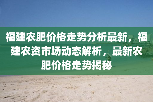 福建農肥價格走勢分析最新，福建農資市場動態(tài)解析，最新農肥價格走勢揭秘