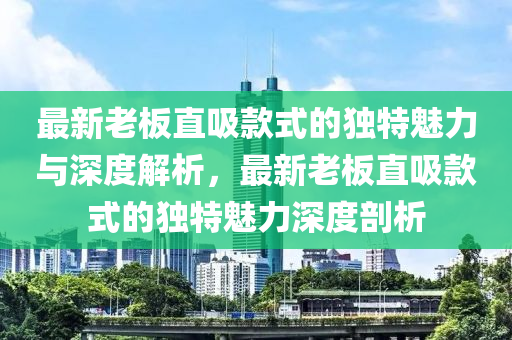 最新老板直吸款式的獨特魅力與深度解析，最新老板直吸款式的獨特魅力深度剖析