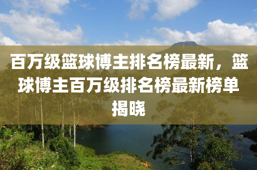 百萬級(jí)籃球博主排名榜最新，籃球博主百萬級(jí)排名榜最新榜單揭曉木工機(jī)械,設(shè)備,零部件