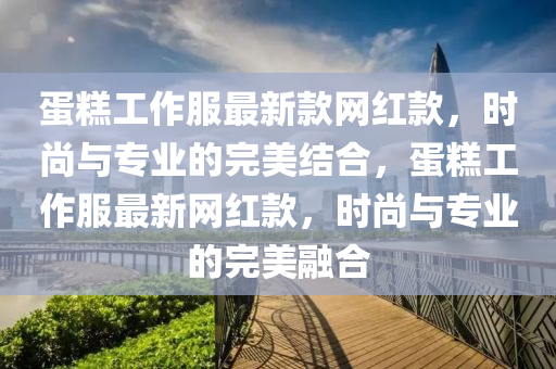 蛋糕工作服最新款網紅款，時尚與專業(yè)的完美結合，蛋糕工作服最新網紅款，時尚與專業(yè)的完美融合