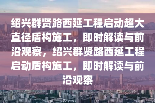 紹興群賢路西延工程啟動超大直徑盾構施工，即時解讀與前沿觀察，紹興群賢路西延工程啟動盾構施工，即時解讀與前沿觀察