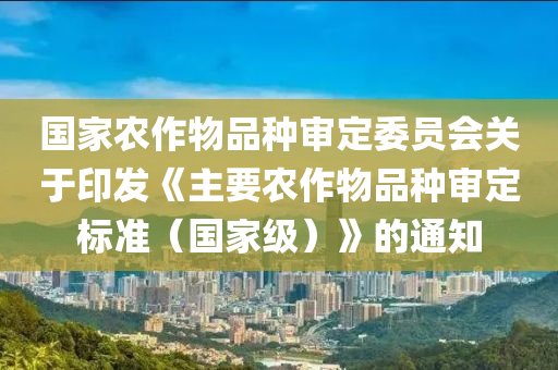 國家農(nóng)作物品種審定委員會(huì)關(guān)于印發(fā)《主要農(nóng)作物品種審定標(biāo)準(zhǔn)（國家級）》的通知