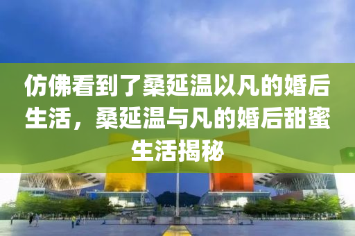 仿佛看到了桑延溫以凡的婚后生活，桑延溫與凡的婚后甜蜜生活揭秘木工機械,設(shè)備,零部件