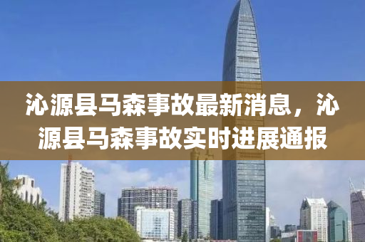 沁源縣馬森事故最新消息，沁源縣馬森事故實時進展通報