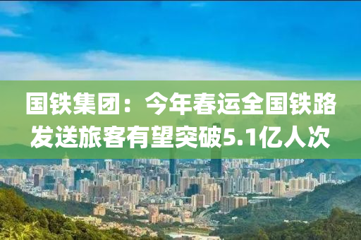 國鐵集團(tuán)：今年春運(yùn)全國鐵路發(fā)送旅客有望突破5.1億人次