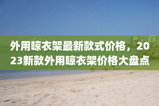 外用晾衣架最新款式價(jià)格，2023新款外用晾衣架價(jià)格大盤點(diǎn)