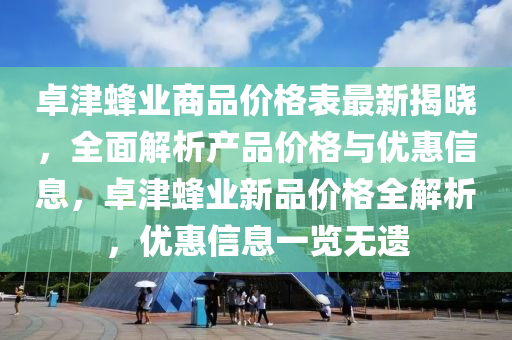 卓津蜂業(yè)商品價格表最新揭曉，全面解析產(chǎn)品價格與優(yōu)惠信息，卓津蜂業(yè)新品價格全解析，優(yōu)惠信息一覽無遺