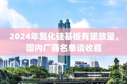 2024年氮化硅基板有望放量，國內(nèi)廠商名單請收藏