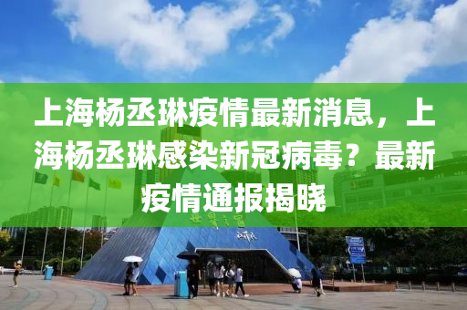 上海楊丞琳疫情最新消息，上海楊丞琳感染新冠病毒？最新疫情通報揭曉