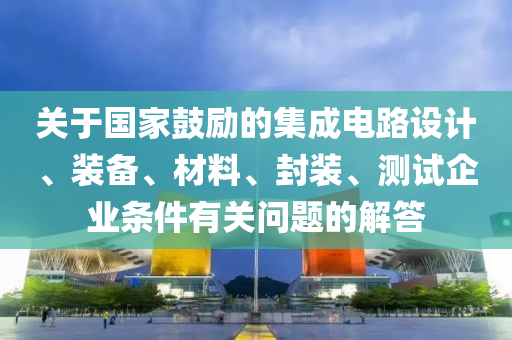 關(guān)于國家鼓勵的集成電路設(shè)計、裝備、材料、封裝、測試企業(yè)條件有關(guān)問題的解答