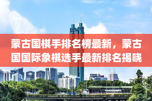 蒙古國(guó)棋手排名榜最新，蒙古國(guó)國(guó)際象棋選手最新排名揭曉