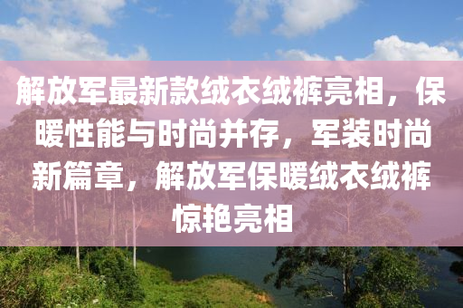 解放軍最新款絨衣絨褲亮相，保暖性能與時(shí)尚并存，軍裝時(shí)尚新篇章，解放軍保暖絨衣絨褲驚艷亮相