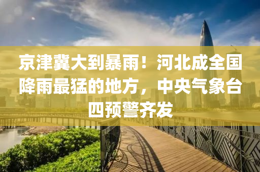 京津冀大到暴雨！河北成全國降雨最猛的地方，中央氣象臺四預警齊發(fā)